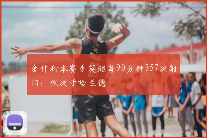 舍什科本赛季英超每90分钟357次射门，仅次于哈兰德