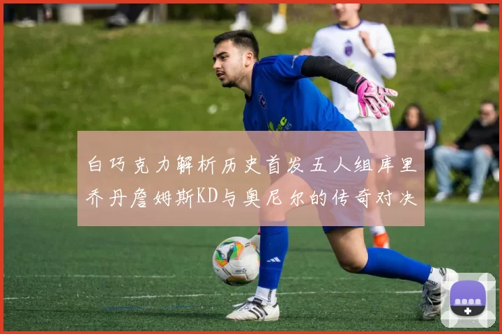 白巧克力解析历史首发五人组库里乔丹詹姆斯KD与奥尼尔的传奇对决与影响