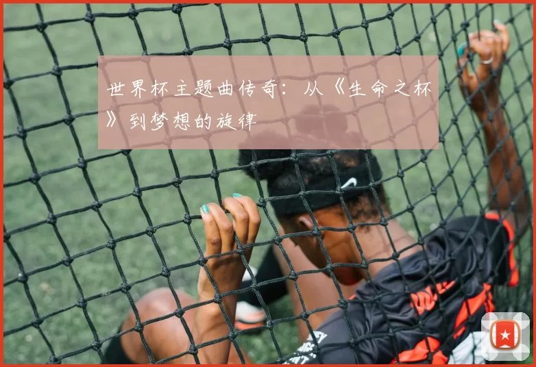 世界杯主题曲传奇:从《生命之杯》到梦想的旋律