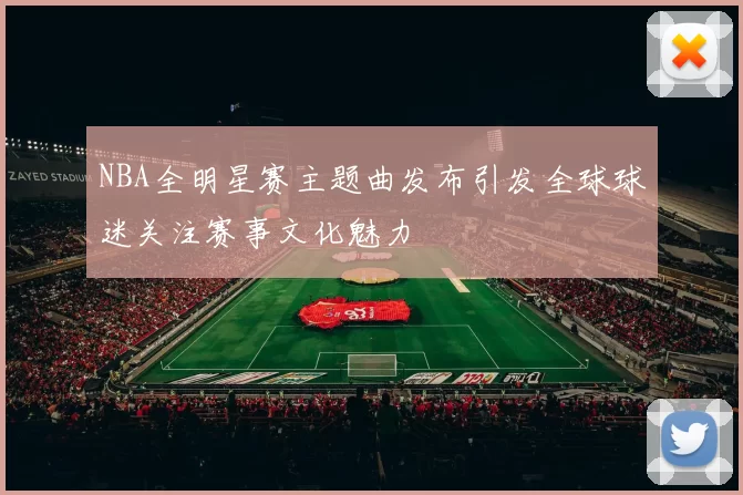 NBA全明星赛主题曲发布引发全球球迷关注赛事文化魅力