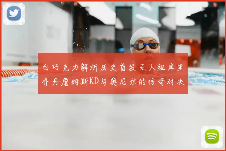 白巧克力解析历史首发五人组库里乔丹詹姆斯KD与奥尼尔的传奇对决与影响