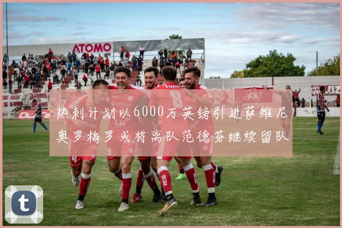 热刺计划以6000万英镑引进萨维尼奥罗梅罗或将离队范德芬继续留队