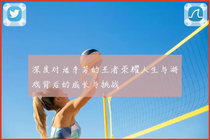 深度对话李芳的王者荣耀人生与游戏背后的成长与挑战