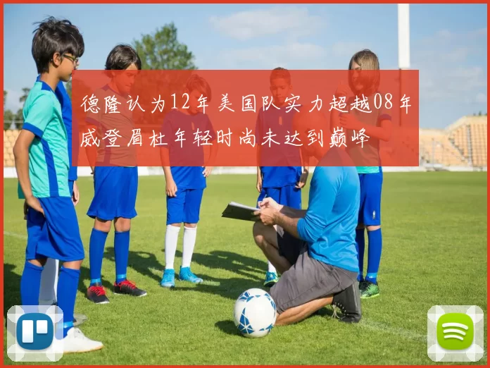 德隆认为12年美国队实力超越08年威登眉杜年轻时尚未达到巅峰