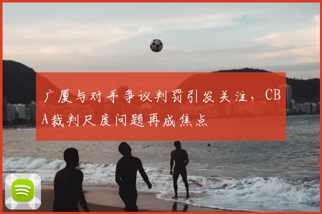 广厦与对手争议判罚引发关注,CBA裁判尺度问题再成焦点