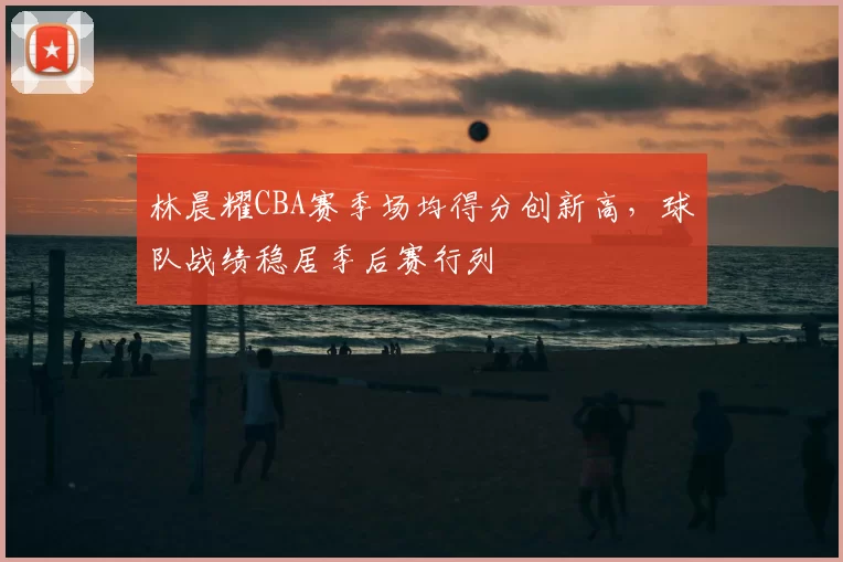 林晨耀CBA赛季场均得分创新高,球队战绩稳居季后赛行列