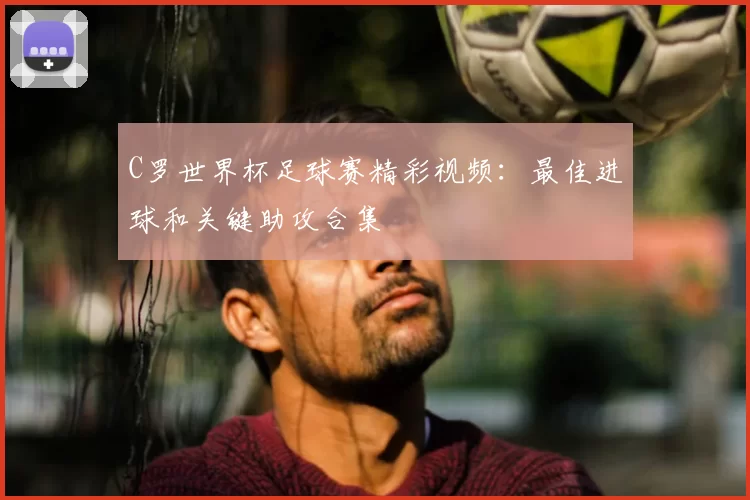 C罗世界杯足球赛精彩视频：最佳进球和关键助攻合集