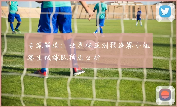 专家解读:世界杯亚洲预选赛小组赛出线球队预测分析