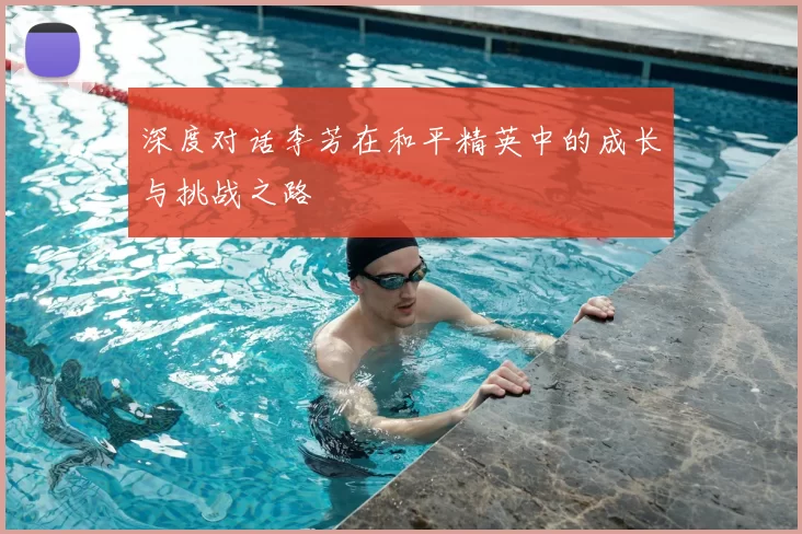 深度对话李芳在和平精英中的成长与挑战之路