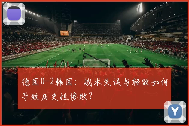 德国0-2韩国:战术失误与轻敌如何导致历史性惨败?