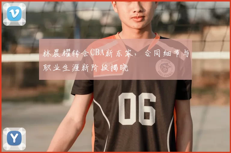 林晨耀转会CBA新东家，合同细节与职业生涯新阶段揭晓