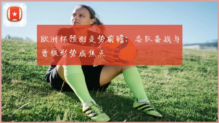 欧洲杯预测走势前瞻:各队备战与晋级形势成焦点