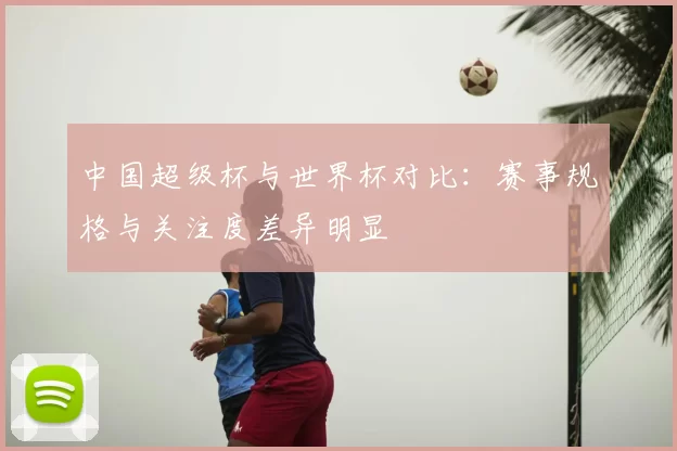 中国超级杯与世界杯对比:赛事规格与关注度差异明显