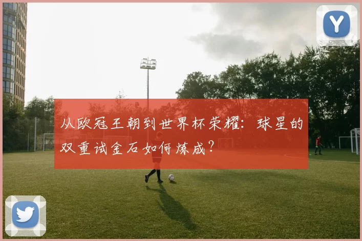 从欧冠王朝到世界杯荣耀：球星的双重试金石如何炼成？