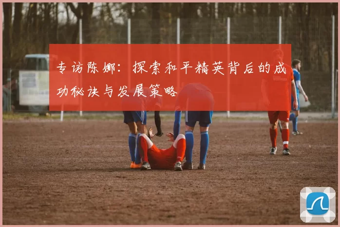 专访陈娜：探索和平精英背后的成功秘诀与发展策略
