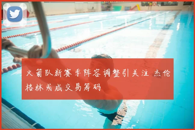 火箭队新赛季阵容调整引关注 杰伦格林或成交易筹码