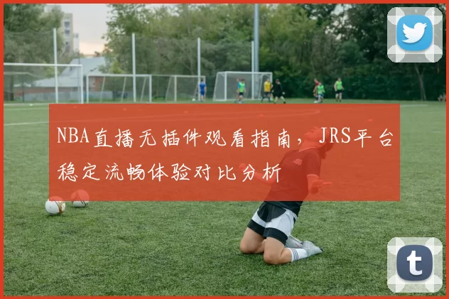 NBA直播无插件观看指南，JRS平台稳定流畅体验对比分析