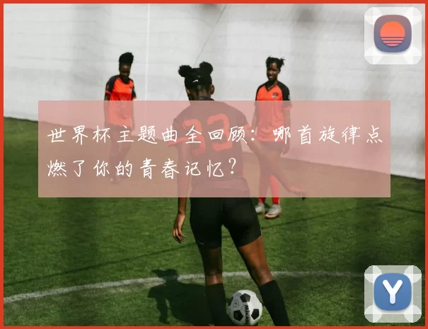 世界杯主题曲全回顾:哪首旋律点燃了你的青春记忆?