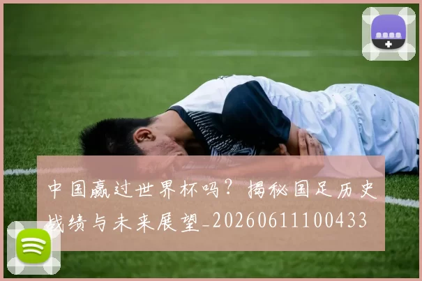 中国赢过世界杯吗？揭秘国足历史战绩与未来展望_20260611100433