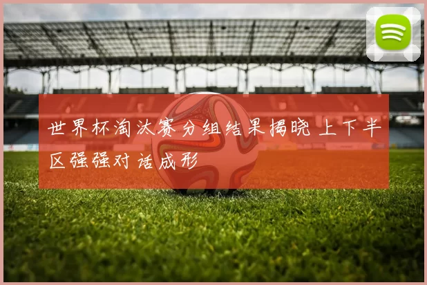 世界杯淘汰赛分组结果揭晓 上下半区强强对话成形