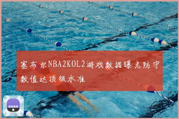 塞布尔NBA2KOL2游戏数据曝光防守数值达顶级水准