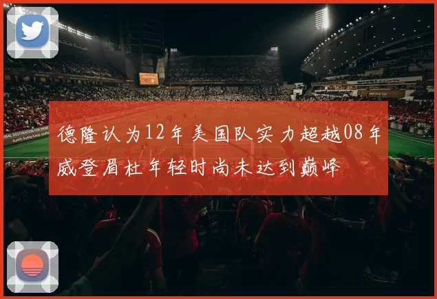 德隆认为12年美国队实力超越08年威登眉杜年轻时尚未达到巅峰