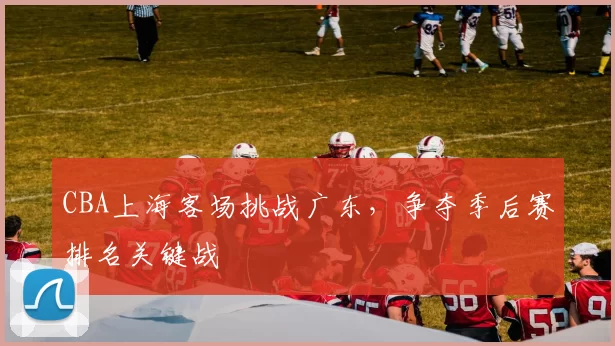 CBA上海客场挑战广东，争夺季后赛排名关键战