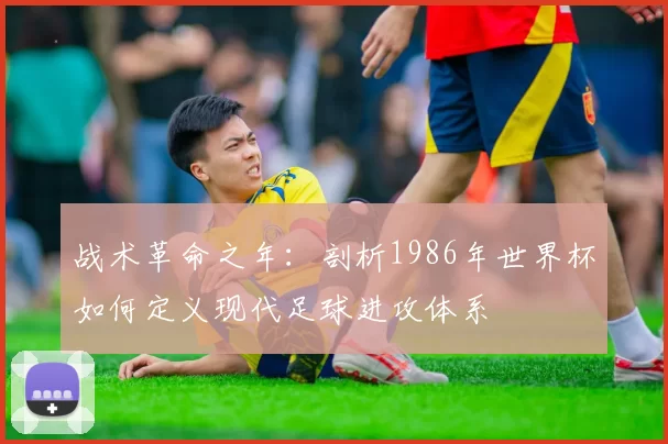 战术革命之年:剖析1986年世界杯如何定义现代足球进攻体系