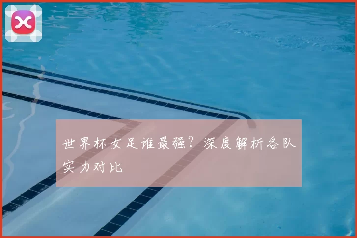 世界杯女足谁最强？深度解析各队实力对比