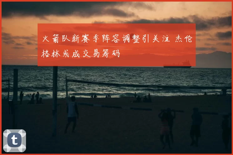 火箭队新赛季阵容调整引关注 杰伦格林或成交易筹码